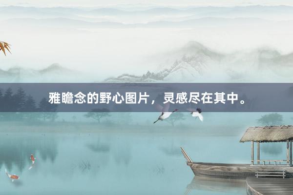 雅瞻念的野心图片，灵感尽在其中。